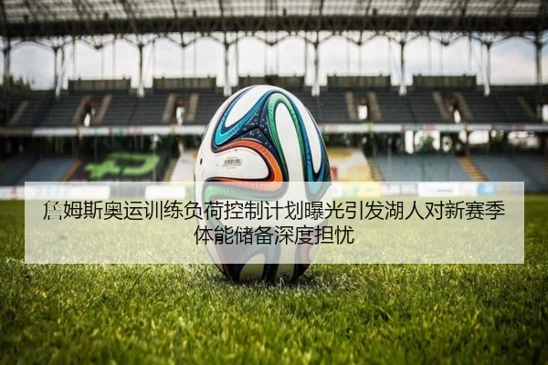 詹姆斯奥运训练负荷控制计划曝光引发湖人对新赛季体能储备深度担忧